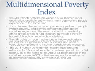 Multidimensional Poverty
Index
• The MPI reflects both the prevalence of multidimensional
deprivation, and its intensity—how many deprivations people
experience at the same time.
• It can be used to create a comprehensive picture of people
living in poverty, and permits comparisons both across
countries, regions and the world and within countries by
ethnic group, urban or rural location, as well as other key
household and community characteristics.
• The MPI builds on recent advances in theory and data to
present the first global measure of its kind, and offers a
valuable complement to income-based poverty measures.
• The 2013 Human Development Report (HDR) presents
estimates for 104 countries with a combined population of 5.4
billion (76% of the world total). About 1.6 billion people in the
countries covered—30% of their entire population—lived in
multidimensional poverty between 2002 and 2011.

 