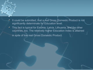 It could be submitted, that a real Gross Domestic Product is not
significantly determinate for Education level.
This fact is typical for Estonia, Latvia, Lithuania, and the other
countries, too. The relatively higher Education Index is attained
in spite of low real Gross Domestic Product.
 