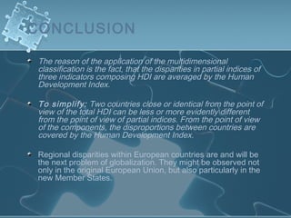 CONCLUSION
The reason of the application of the multidimensional
classification is the fact, that the disparities in partial indices of
three indicators composing HDI are averaged by the Human
Development Index.
To simplify: Two countries close or identical from the point of
view of the total HDI can be less or more evidently different
from the point of view of partial indices. From the point of view
of the components, the disproportions between countries are
covered by the Human Development Index.
Regional disparities within European countries are and will be
the next problem of globalization. They might be observed not
only in the original European Union, but also particularly in the
new Member States.
 