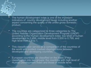 The human development index is one of the important
indicators of country development level, including another
aspect concerning the quality of life unlike gross domestic
product.
The countries are categorized to three categories by The
United Nations Organization Development Program (UNDP)
according to the Human development index: low level of human
development to 0.499, middle level from 0.500 to 0.799, and
high level from 0.8 to 1.
This classification serves as a comparison of the countries of
the world with evident marked disproportions between
developed and developing countries.
European countries are classified on the basis of this
classification into two groups: the countries with high level of
Human Development Index and those of middle level.
 