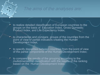 The aims of the analyses are:
to realize detailed classification of European countries to the
groups on the basis of Education Index, Gross Domestic
Product Index, and Life Expectancy Index;
to characterize and compare groups of the countries from the
point of view of partial indicators creating the Human
Development Index;
to specify disparities between countries from the point of view
of the partial components of the Human Development Index;
to compare the results of the grouping according to the
multidimensional classification with the results of the ranking
based on the Human Development Index.
 