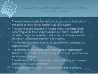 Multidimensional classification of European
countries in 2002
The multidimensional classification of countries is realized on
the basis of three partial indices (iLE, iED, iGDP).
The countries are grouped to mutual similar six cluster from
according to the three indices mentioned above, so that the
classified countries were the most similar and there were the
significant differences between the clusters.
The Further Neighbour Method is applied in the procedure of
agglomeration.
The procedure of classification is presented in dendogram
Graph 1. The results of the grouping of European countries are
six clusters - groups.
The efficiency of the classification was verified by discriminant
analysis and it was confirmed.
The rearrangement within the clusters was not necessary.
 