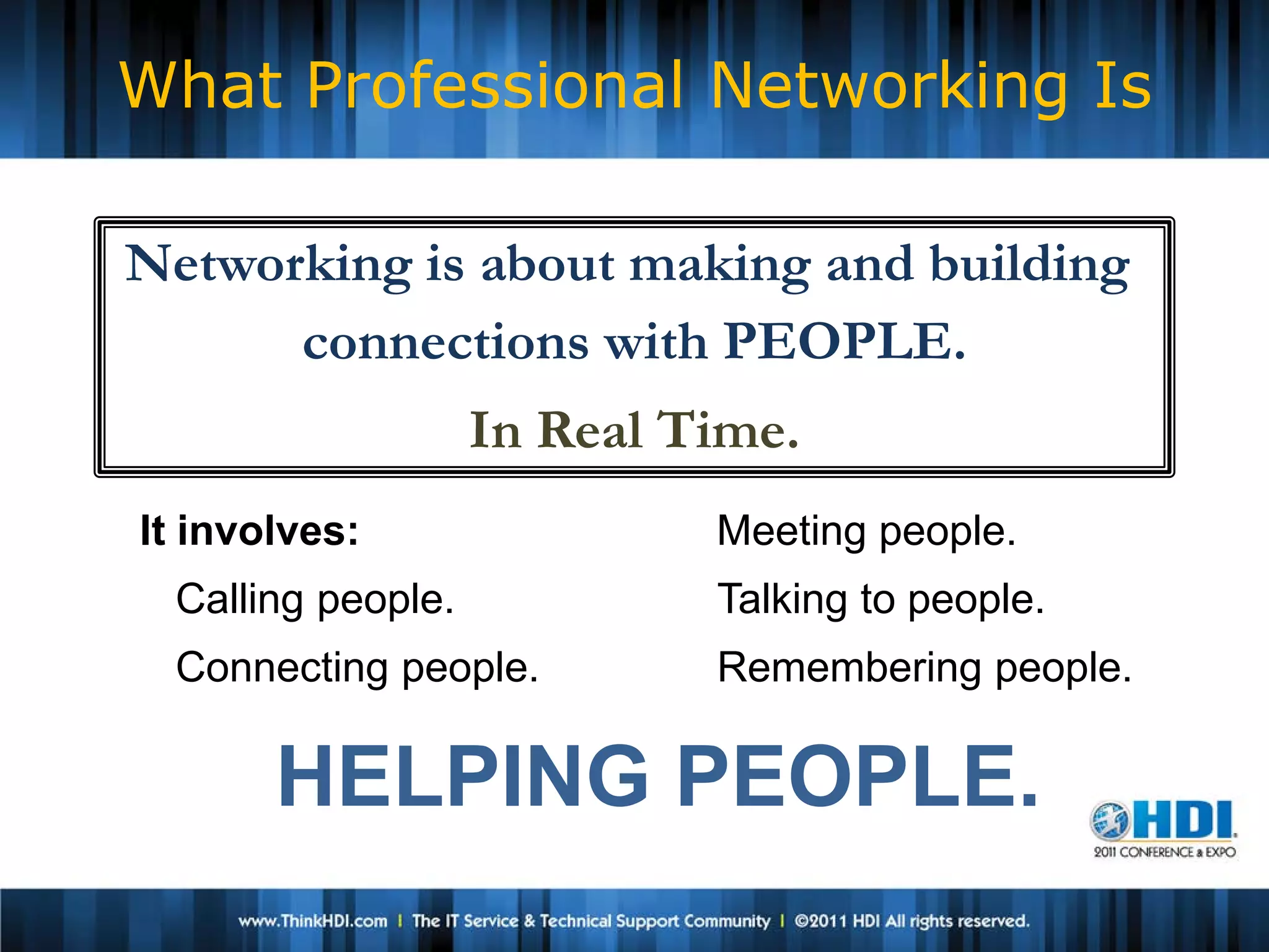 What Professional Networking Is

Networking is about making and building
      connections with PEOPLE.
                   In Real Time.
It involves:                Meeting people.
 Calling people.            Talking to people.
 Connecting people.         Remembering people.

       HELPING PEOPLE.
 