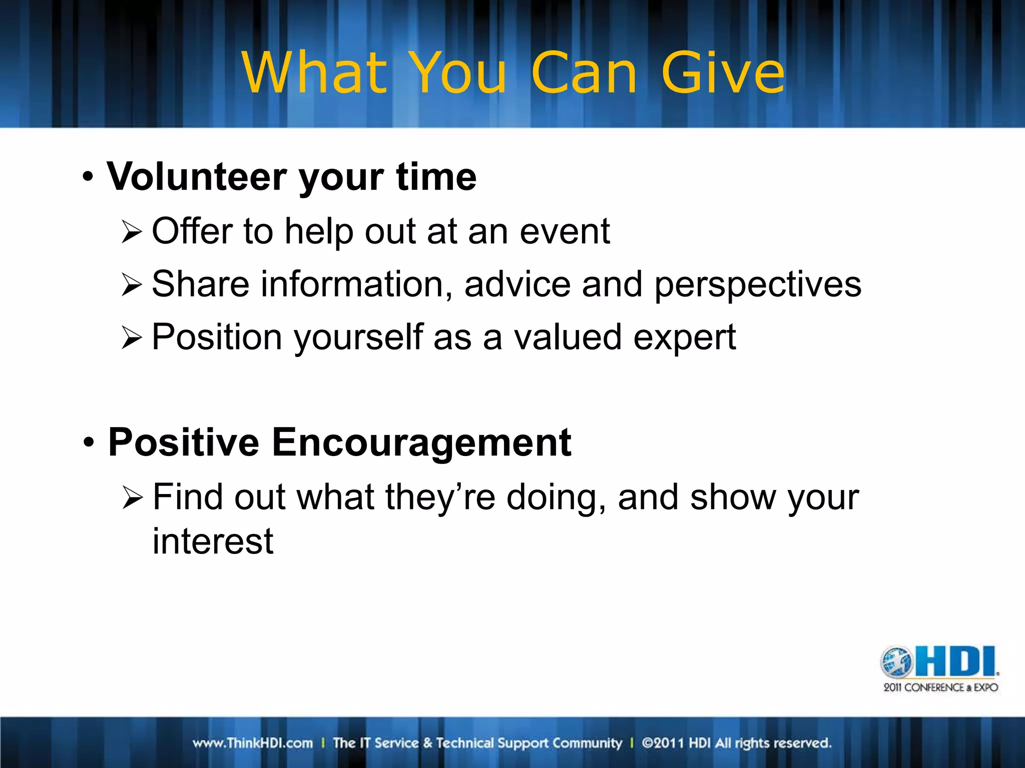 What You Can Give
• Volunteer your time
   Offer to help out at an event
   Share information, advice and perspectives
   Position yourself as a valued expert


• Positive Encouragement
   Find out what they’re doing, and show your
    interest
 