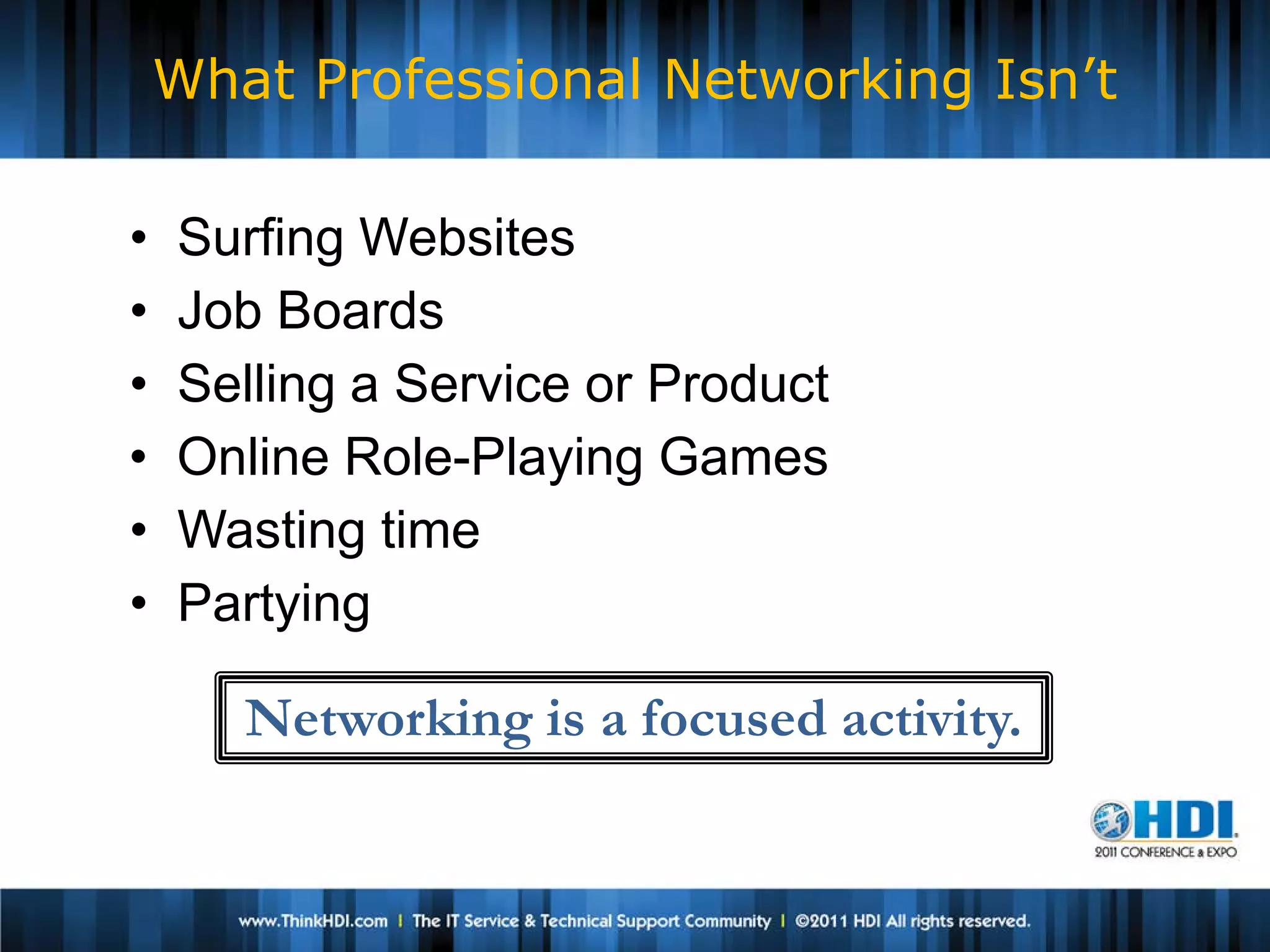 What Professional Networking Isn’t

•   Surfing Websites
•   Job Boards
•   Selling a Service or Product
•   Online Role-Playing Games
•   Wasting time
•   Partying

       Networking is a focused activity.
 