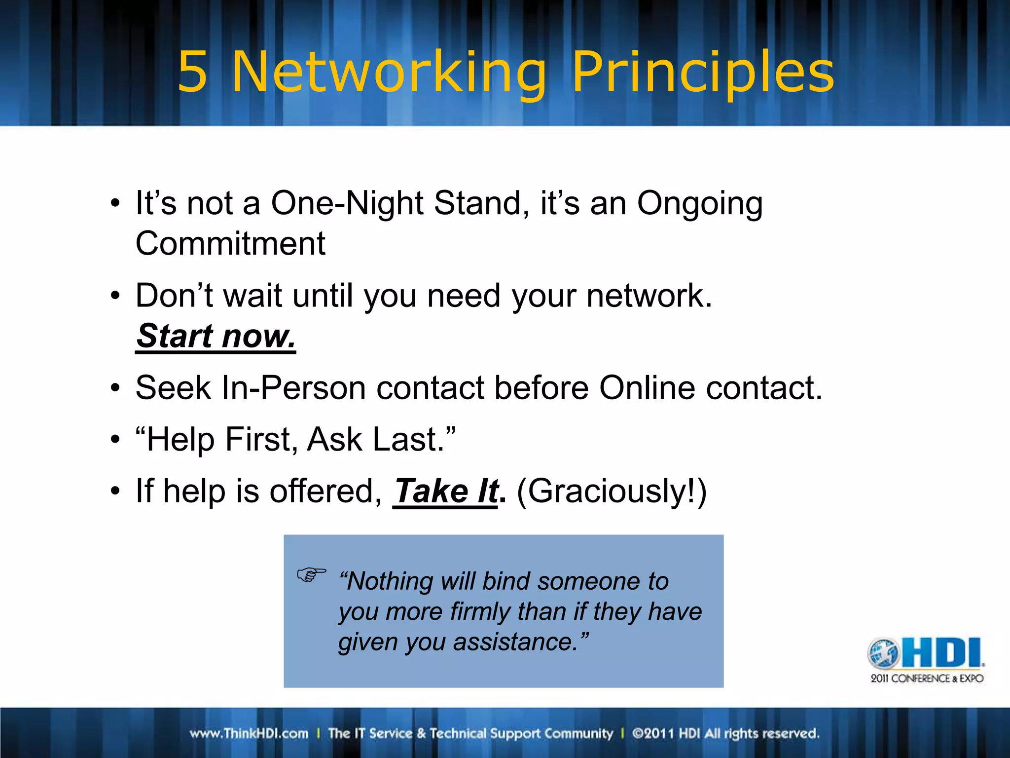 5 Networking Principles

• It’s not a One-Night Stand, it’s an Ongoing
  Commitment
• Don’t wait until you need your network.
  Start now.
• Seek In-Person contact before Online contact.
• “Help First, Ask Last.”
• If help is offered, Take It. (Graciously!)

              “Nothing will bind someone to
                you more firmly than if they have
                given you assistance.”
 