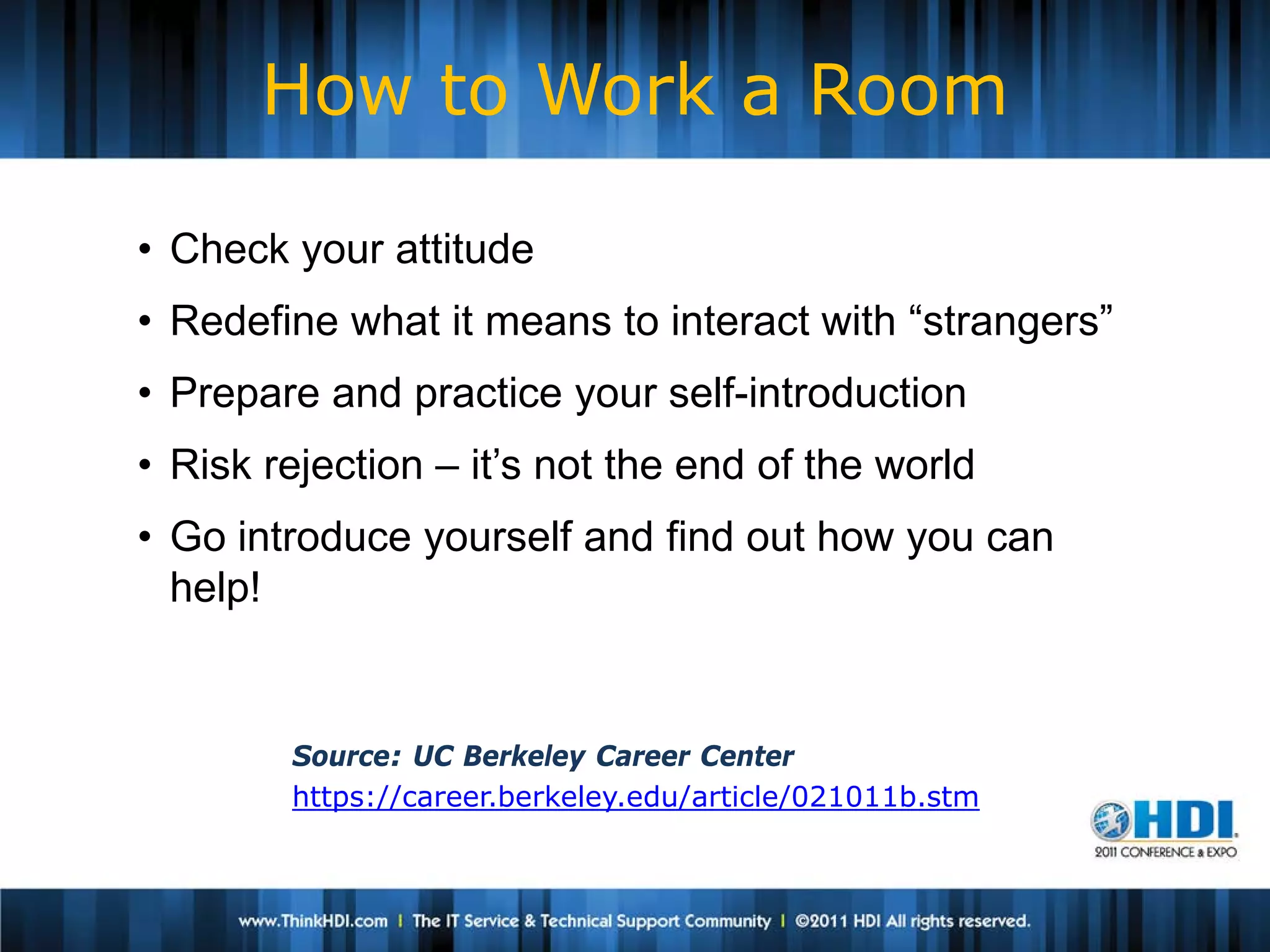 How to Work a Room

• Check your attitude
• Redefine what it means to interact with “strangers”
• Prepare and practice your self-introduction
• Risk rejection – it’s not the end of the world
• Go introduce yourself and find out how you can
  help!


        Source: UC Berkeley Career Center
        https://career.berkeley.edu/article/021011b.stm
 