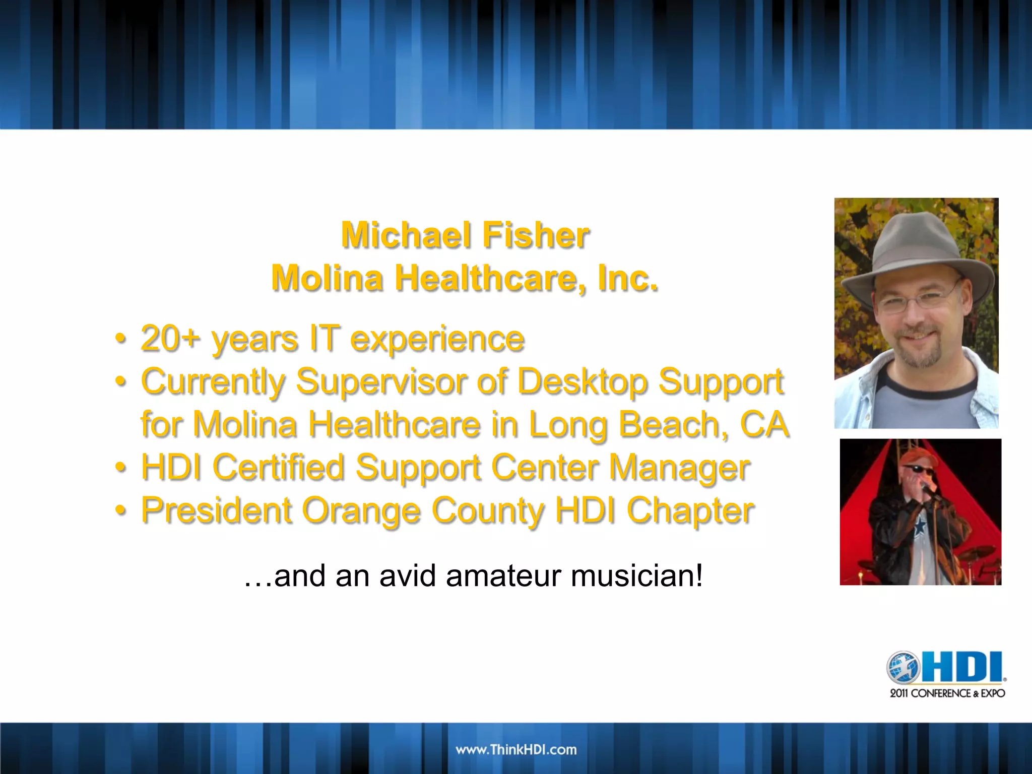 Michael Fisher
         Molina Healthcare, Inc.
• 20+ years IT experience
               Speaker Name
• Currently Supervisor of Desktop Support
             Speaker Company
  for Molina Healthcare in Long Beach, CA
• HDI Certified SupportBio
                  Brief Center Manager
                Insert Picture
• President Orange County HDI Chapter
       …and an avid amateur musician!
 