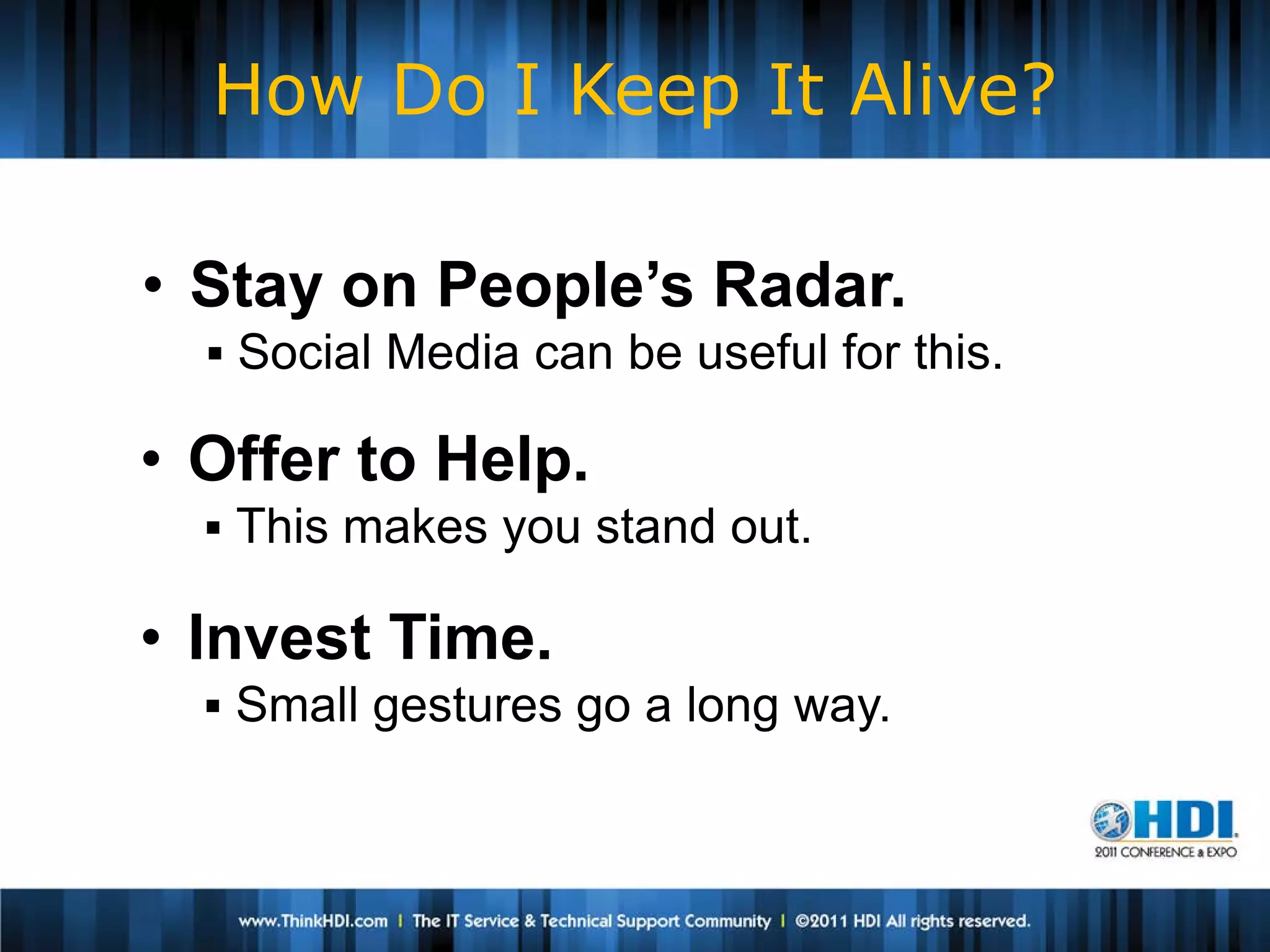 How Do I Keep It Alive?

• Stay on People’s Radar.
   Social Media can be useful for this.

• Offer to Help.
   This makes you stand out.

• Invest Time.
   Small gestures go a long way.
 