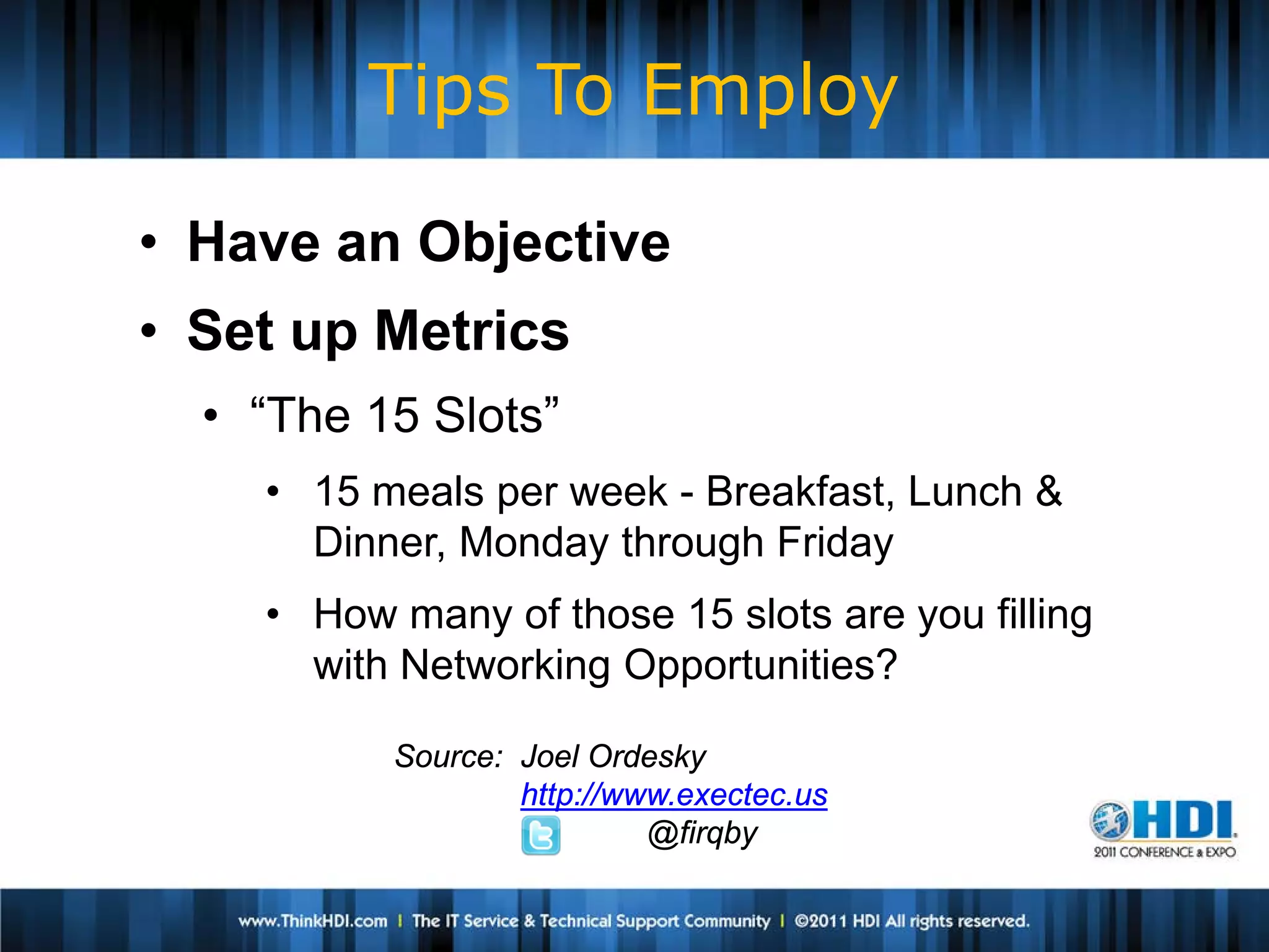 Tips To Employ

• Have an Objective
• Set up Metrics
  • “The 15 Slots”
    • 15 meals per week - Breakfast, Lunch &
      Dinner, Monday through Friday
    • How many of those 15 slots are you filling
      with Networking Opportunities?

          Source: Joel Ordesky
                  http://www.exectec.us
                           @firqby
 