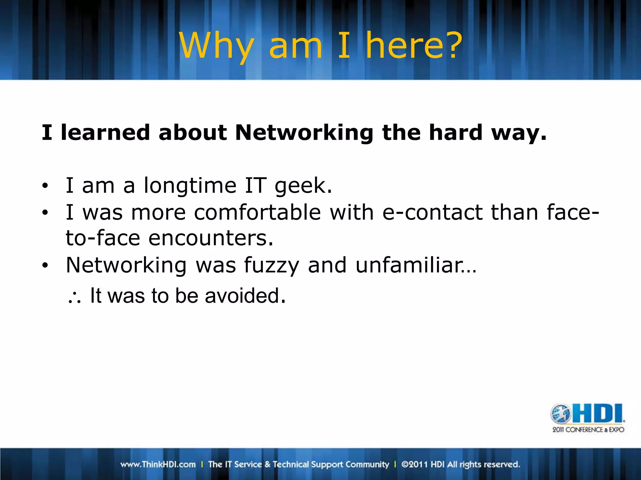 Why am I here?

I learned about Networking the hard way.

• I am a longtime IT geek.
• I was more comfortable with e-contact than face-
  to-face encounters.
• Networking was fuzzy and unfamiliar…
  ∴ It was to be avoided.
 