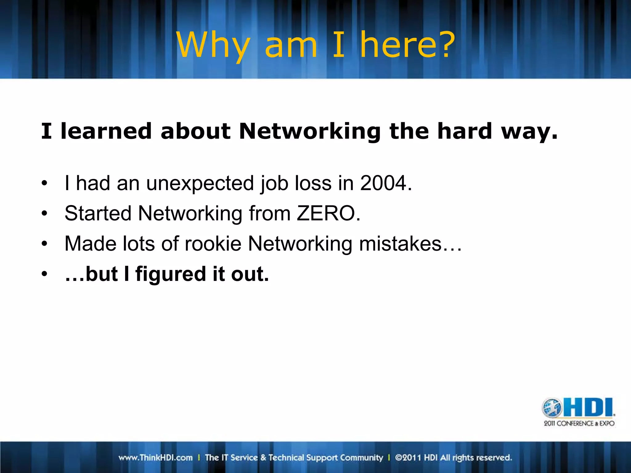 Why am I here?

I learned about Networking the hard way.

•   I had an unexpected job loss in 2004.
•   Started Networking from ZERO.
•   Made lots of rookie Networking mistakes…
•   …but I figured it out.
 