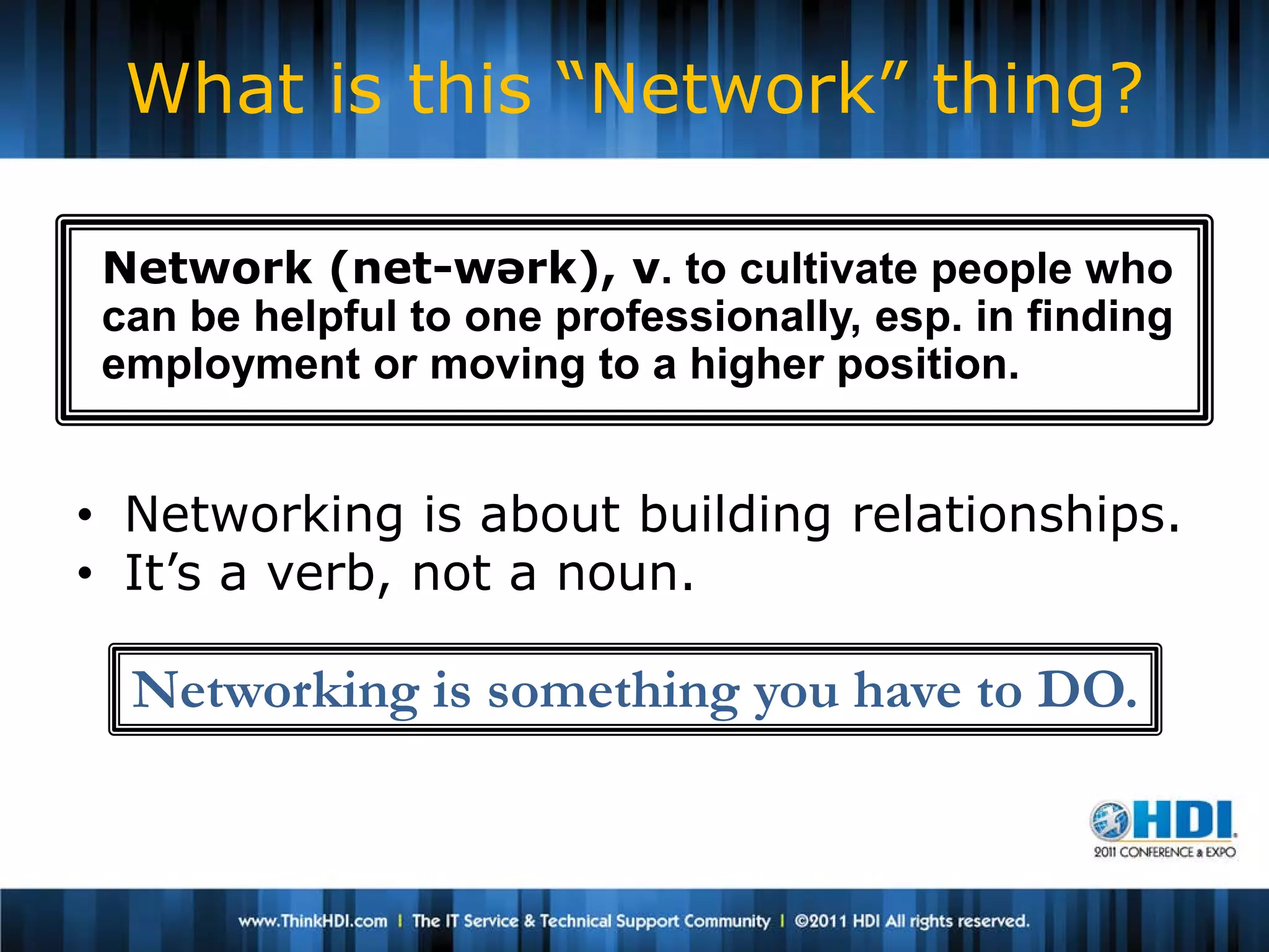 What is this “Network” thing?

 Network (net-wərk), v. to cultivate people who
 can be helpful to one professionally, esp. in finding
 employment or moving to a higher position.


• Networking is about building relationships.
• It’s a verb, not a noun.

  Networking is something you have to DO.
 