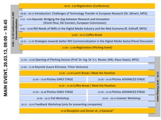 08:30 - 9:00 Registration (Conference)

                                      9:00 – 11:45 Conference on RDI   09:00 – 09:15 Introduction:   Challenges of Technology Transfer in European Research (Dr. Jähnert, MFG)
                                                                       9:15 – 9:45 Keynote: Bridging the Gap between Research and Innovation
                                            Commercialization
MAIN EVENT, 20.03.13, 09:00 – 18:45


                                                                                           (Viorel Peca, DG Connect, European Commission)
                                                                       9:45 – 10:00 RDI Needs of SMEs in the Digital Media Industry and the Web Economy (R. Eckhoff, SRFG)

                                                                                                                    10:00 – 10:15 Coffee Break

                                                                       10:15 – 11:45 Strategies towards better   RDI Commercialization in the Digital Media Sector/Panel Discussion

                                                                                                            11:00 – 12:00 Registration (Pitching Event)



                                                                       11:45 – 12:00 Opening   of Pitching Session (Prof. Dr.-Ing. Dr. h.c. Reuter, EML; Klaus Haasis, MFG)

                                                                       12:00 – 12:30 Keynote (Laura Kilcrease, Triton Ventures)

                                                                                                          12:30 – 13:30 Lunch Break / Meet    the Panelists




                                                                                                                                                                                      11:45 – 18:45 Pitching event
                                                                                 13:30 – 14:30 Pitches   EARLY STAGE                      13:30 – 14:30 Pitches   ADVANCED STAGE

                                                                                                          14:30 – 15:30 Coffee Break / Meet   the Panelists

                                                                                 15:30 – 16:30 Pitches   EARLY STAGE                      15:30 – 16:30 Pitches   ADVANCED STAGE

                                                                                     16:45 – 18:15 Fail Workshop                                 16:45 – 18:15 Investor Workshop

                                                                       18.15 – 18.45 Feedback   Workshop (only for presenting companies)

                                                                                                           19:30 Reception and Dinner at „S Kastanie“
 