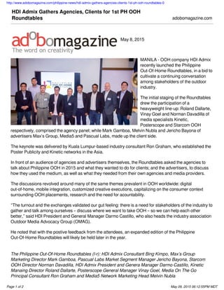http://www.adobomagazine.com/philippine-news/hdi-admix-gathers-agencies-clients-1st-ph-ooh-roundtables-0
Page 1 of 2 May 09, 2015 06:12:55PM MDT
HDI Admix Gathers Agencies, Clients for 1st PH OOH
Roundtables adobomagazine.com
May 8, 2015
MANILA - OOH company HDI Admix
recently launched the Philippine
Out-Of-Home Roundtables, in a bid to
cultivate a continuing conversation
among stakeholders of the outdoor
industry.
The initial staging of the Roundtables
drew the participation of a
heavyweight line-up: Roland Dallarte,
Vinay Goel and Norman Davadilla of
media specialists Kinetic,
Posterscope and Starcom OOH
respectively, comprised the agency panel; while Mark Gamboa, Melvin Nubla and Jericho Bayona of
advertisers Max’s Group, Media5 and Pascual Labs, made up the client side.
The keynote was delivered by Kuala Lumpur-based industry consultant Ron Graham, who established the
Poster Publicity and Kinetic networks in the Asia.
In front of an audience of agencies and advertisers themselves, the Roundtables asked the agencies to
talk about Philippine OOH in 2015 and what they wanted to do for clients; and the advertisers, to discuss
how they used the medium, as well as what they needed from their own agencies and media providers.
The discussions revolved around many of the same themes prevalent in OOH worldwide: digital
out-of-home, mobile integration, customized creative executions, capitalizing on the consumer context
surrounding OOH placements, research and the need for acountability.
“The turnout and the exchanges validated our gut feeling: there is a need for stakeholders of the industry to
gather and talk among ourselves – discuss where we want to take OOH – so we can help each other
better,” said HDI President and General Manager Darmo Castillo, who also heads the industry association
Outdoor Media Advocacy Group (OMAG).
He noted that with the postive feedback from the attendees, an expanded edition of the Philippine
Out-Of-Home Roundtables will likely be held later in the year.
 
The Philippine Out-Of-Home Roundtables (l-r): HDI Admix Consultant Bing Kimpo, Max’s Group
Marketing Director Mark Gamboa, Pascual Labs Market Segment Manager Jericho Bayona, Starcom
OOH Director Norman Davadilla, HDI Admix President and Genera Manager Darmo Castillo, Kinetic
Manaing Director Roland Dallarte, Posterscope General Manager Vinay Goel, Media On The Go
Principal Consultant Ron Graham and Media5 Network Marketing Head Melvin Nubla
 