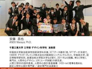 Copyright © Masaya Ando
1
安藤 昌也
ANDO Masaya, Ph.D.
千葉工業大学 工学部 デザイン科学科 准教授
早稲田大学政治経済学部経済学科卒業。NTTデータ通信（現、NTTデータ）を経て、
1998年 アライド・ブレインズ株式会社の取締役シニアコンサルタント。早稲田大学、国
立情報学研究所、産業技術大学院大学など経て、2011年より現職。博士（学術）。
専門は、人間中心デザイン。ＵＸ（ユーザ体験）の研究者。
人間工学ISOの国内委員、人間中心設計推進機構 (HCD-net)理事を務める。
認定人間中心設計専門家 / 認定専門社会調査士
 