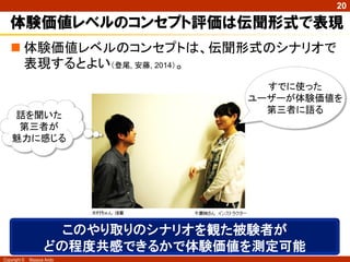 Copyright © Masaya Ando
20
体験価値レベルのコンセプト評価は伝聞形式で表現
 体験価値レベルのコンセプトは、伝聞形式のシナリオで
表現するとよい（登尾, 安藤, 2014）。
すでに使った
ユーザーが体験価値を
第三者に語る
話を聞いた
第三者が
魅力に感じる
このやり取りのシナリオを観た被験者が
どの程度共感できるかで体験価値を測定可能
 