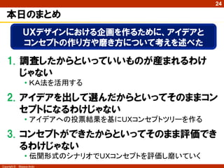 Copyright © Masaya Ando
24
本日のまとめ
1. 調査したからといっていいものが産まれるわけ
じゃない
• ＫＡ法を活用する
2. アイデアを出して選んだからといってそのままコン
セプトになるわけじゃない
• アイデアへの投票結果を基にＵＸコンセプトツリーを作る
3. コンセプトができたからといってそのまま評価でき
るわけじゃない
• 伝聞形式のシナリオでＵＸコンセプトを評価し磨いていく
ＵＸデザインにおける企画を作るために、アイデアと
コンセプトの作り方や磨き方について考えを述べた
 