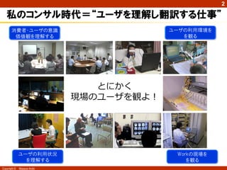 Copyright © Masaya Ando
2
私のコンサル時代＝“ユーザを理解し翻訳する仕事”
Workの現場を
を観る
ユーザの利用環境を
を観る
消費者・ユーザの意識
価値観を理解する
ユーザの利用状況
を理解する
とにかく
現場のユーザを観よ！
 