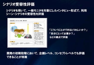 シナリオ受容性評価
シナリオを用いて、一般モニタを対象にしたインタビュー形式で、利用
シーン・シナリオの受容性を評価




                 「こういうことができるとうれしいか？」
                 「自分にとって必要か？」
                 などの観点で評価




 開発の初期段階において、企画レベル、コンセプトレベルでも評価
 できることが特徴
 