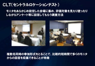 ＣＬＴ（セントラルロケーションテスト）
 モニタをあらかじめ設定した会場に集め、評価対象を見たり使ったり
 しながらアンケート等に回答してもらう調査方法




 複数名同時の参加形式をとることで、比較的短時間で多くのモニタ
 からの回答を収集できることが特徴
 