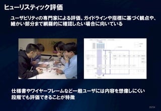 ヒューリスティック評価
 ユーザビリティの専門家による評価。ガイドラインや指標に基づく観点や、
 細かい部分まで網羅的に確認したい場合に向いている




 仕様書やワイヤーフレームなど一般ユーザには内容を想像しにくい
 段階でも評価できることが特徴
                                  20/54
 