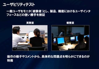 ユーザビリティテスト
 一般ユーザをモニタ（被験者）とし、製品、機能におけるユーザインタ
 フェースなどの使い勝手を検証

        実験室            観察室




 操作の様子やコメントから、具体的な問題点を明らかにできるのが
 特徴
 