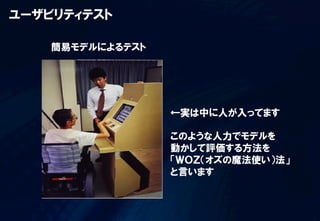 ユーザビリティテスト

    簡易モデルによるテスト




                  ←実は中に人が入ってます

                  このような人力でモデルを
                  動かして評価する方法を
                  「ＷＯＺ（オズの魔法使い）法」
                  と言います
 