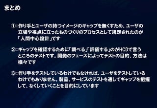まとめ  

 ①：作り手とユーザの持つイメージのギャップを無くすため、ユーザの
   立場や視点に立ったものづくりのプロセスとして規定されたのが
   「人間中心設計」です

 ②：ギャップを確認するために「調べる」「評価する」のがHCDで言う
   ところのテストです。開発のフェーズによってテストの目的、方法は
   様々です

 ③：作り手をテストしているわけでもなければ、ユーザをテストしている
   わけでもありません。製品、サービスのテストを通してギャップを把握
   して、なくしていくことを目的にしています
 