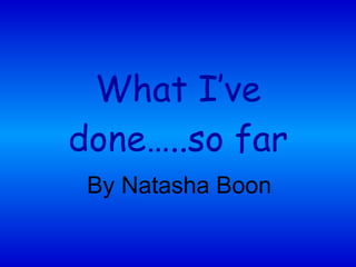 What I’ve done…..so far By Natasha Boon 