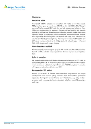 HDIL | Initiating Coverage




                 Concerns
                 Fall in TDR prices

                 Around 22% of HDIL's saleable area comes from TDR market ie. from MIAL project.
                 TDR prices have gone up from its low of Rs900 sq. ft in Feb 2009 to Rs2,700/ sq. ft
                 currently. This has boosted HDIL's cash flow and help to deleverage its balance sheet.
                 TDR prices are dependant on regulatory changes and new launches. We are quite
                 positive on continue flow of new launches in Mumbai property market given strong
                 demand, stability in employment outlook and higher disposable income. However
                 there is possibility of increasing FSI in suburbs from 1x to 1.33x which will impact TDR
                 volumes and thereby prices negatively. However, we have assumed Rs2,000/ sq ft
                 (25% lower from current level) for its MIAL project while calculating our 1 yr forward
                 NAV which gives enough margin of safety.

                 Over-dependence on MMR

                 Mumbai property prices have gone up by 20-30% from its low. With MMR accounting
                 for 87% of HDIL's saleable area, any decline in demand or prices could impact our
                 NAV.

                 Delay in execution

                 We have assumed construction of all its residential launches done in FY2010 to be
                 completed by FY2012E. As the company follows project completion method to book
                 revenues we expect substantial jump in Revenues in FY2012E. Any delay in execution
                 will impact our estimates and in turn our NAV.

                 Long gestation SRS projects

                 Around 31% of HDIL's its saleable area comes from long gestation SRS project
                 development, which involves getting consensus from slum dwellers, government
                 approvals, clearing slum encroachments, and rehabilitation. Any delay in above
                 processes could increase project costs and delay in sales from project FSI, creating a
                 cash trap.




March 23, 2010                                                                                        11
 