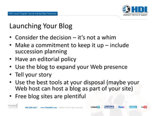 Launching Your Blog
• Consider the decision – it’s not a whim
• Make a commitment to keep it up – include
  succession planning
• Have an editorial policy
• Use the blog to expand your Web presence
• Tell your story
• Use the best tools at your disposal (maybe your
  Web host can host a blog as part of your site)
• Free blog sites are plentiful
 