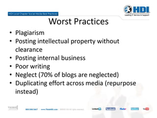 Worst Practices
• Plagiarism
• Posting intellectual property without
  clearance
• Posting internal business
• Poor writing
• Neglect (70% of blogs are neglected)
• Duplicating effort across media (repurpose
  instead)
 