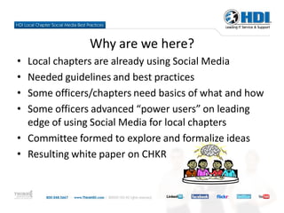 Why are we here?
• Local chapters are already using Social Media
• Needed guidelines and best practices
• Some officers/chapters need basics of what and how
• Some officers advanced “power users” on leading
  edge of using Social Media for local chapters
• Committee formed to explore and formalize ideas
• Resulting white paper on CHKR
 