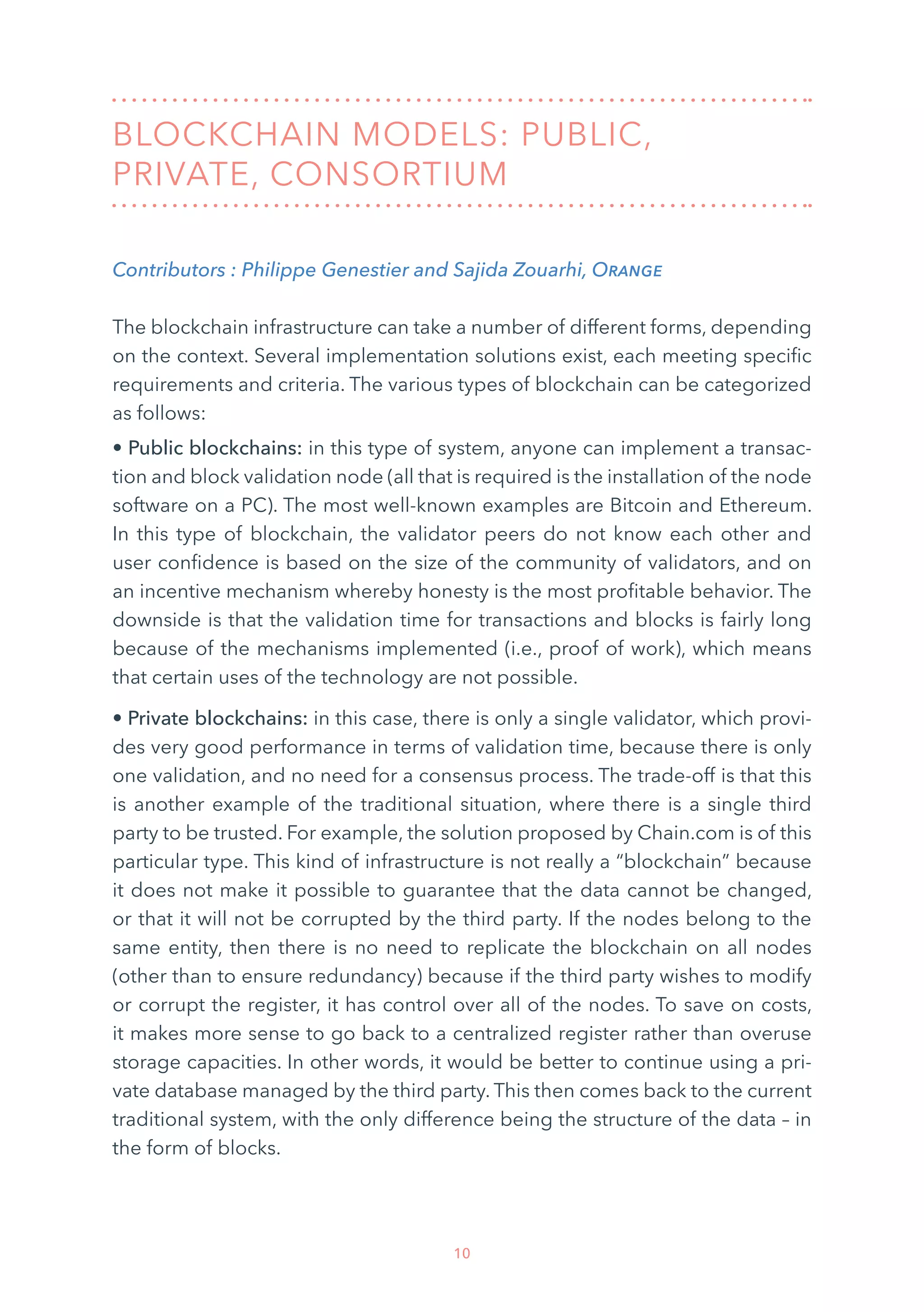 10
BLOCKCHAIN MODELS: PUBLIC,
PRIVATE, CONSORTIUM
Contributors : Philippe Genestier and Sajida Zouarhi, Orange
The blockchain infrastructure can take a number of different forms, depending
on the context. Several implementation solutions exist, each meeting specific
requirements and criteria. The various types of blockchain can be categorized
as follows:
• Public blockchains: in this type of system, anyone can implement a transac-
tion and block validation node (all that is required is the installation of the node
software on a PC). The most well-known examples are Bitcoin and Ethereum.
In this type of blockchain, the validator peers do not know each other and
user confidence is based on the size of the community of validators, and on
an incentive mechanism whereby honesty is the most profitable behavior. The
downside is that the validation time for transactions and blocks is fairly long
because of the mechanisms implemented (i.e., proof of work), which means
that certain uses of the technology are not possible.
• Private blockchains: in this case, there is only a single validator, which provi-
des very good performance in terms of validation time, because there is only
one validation, and no need for a consensus process. The trade-off is that this
is another example of the traditional situation, where there is a single third
party to be trusted. For example, the solution proposed by Chain.com is of this
particular type. This kind of infrastructure is not really a “blockchain” because
it does not make it possible to guarantee that the data cannot be changed,
or that it will not be corrupted by the third party. If the nodes belong to the
same entity, then there is no need to replicate the blockchain on all nodes
(other than to ensure redundancy) because if the third party wishes to modify
or corrupt the register, it has control over all of the nodes. To save on costs,
it makes more sense to go back to a centralized register rather than overuse
storage capacities. In other words, it would be better to continue using a pri-
vate database managed by the third party. This then comes back to the current
traditional system, with the only difference being the structure of the data – in
the form of blocks.
 