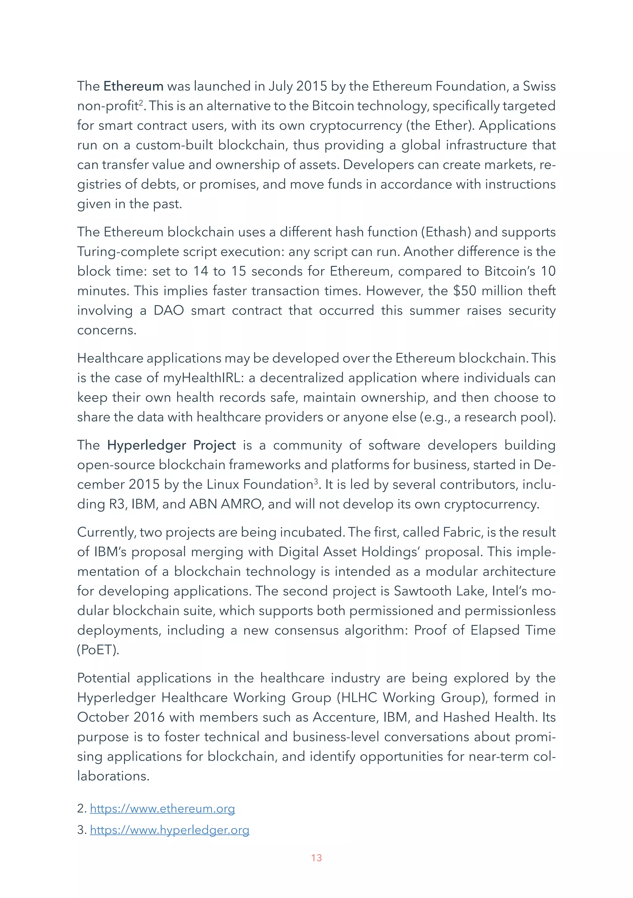 13
The Ethereum was launched in July 2015 by the Ethereum Foundation, a Swiss
non-profit2
.This is an alternative to the Bitcoin technology, specifically targeted
for smart contract users, with its own cryptocurrency (the Ether). Applications
run on a custom-built blockchain, thus providing a global infrastructure that
can transfer value and ownership of assets. Developers can create markets, re-
gistries of debts, or promises, and move funds in accordance with instructions
given in the past.
The Ethereum blockchain uses a different hash function (Ethash) and supports
Turing-complete script execution: any script can run. Another difference is the
block time: set to 14 to 15 seconds for Ethereum, compared to Bitcoin’s 10
minutes. This implies faster transaction times. However, the $50 million theft
involving a DAO smart contract that occurred this summer raises security
concerns.
Healthcare applications may be developed over the Ethereum blockchain.This
is the case of myHealthIRL: a decentralized application where individuals can
keep their own health records safe, maintain ownership, and then choose to
share the data with healthcare providers or anyone else (e.g., a research pool).
The Hyperledger Project is a community of software developers building
open-source blockchain frameworks and platforms for business, started in De-
cember 2015 by the Linux Foundation3
. It is led by several contributors, inclu-
ding R3, IBM, and ABN AMRO, and will not develop its own cryptocurrency.
Currently, two projects are being incubated. The first, called Fabric, is the result
of IBM’s proposal merging with Digital Asset Holdings’ proposal. This imple-
mentation of a blockchain technology is intended as a modular architecture
for developing applications. The second project is Sawtooth Lake, Intel’s mo-
dular blockchain suite, which supports both permissioned and permissionless
deployments, including a new consensus algorithm: Proof of Elapsed Time
(PoET).
Potential applications in the healthcare industry are being explored by the
Hyperledger Healthcare Working Group (HLHC Working Group), formed in
October 2016 with members such as Accenture, IBM, and Hashed Health. Its
purpose is to foster technical and business-level conversations about promi-
sing applications for blockchain, and identify opportunities for near-term col-
laborations.
2. https://www.ethereum.org
3. https://www.hyperledger.org
 