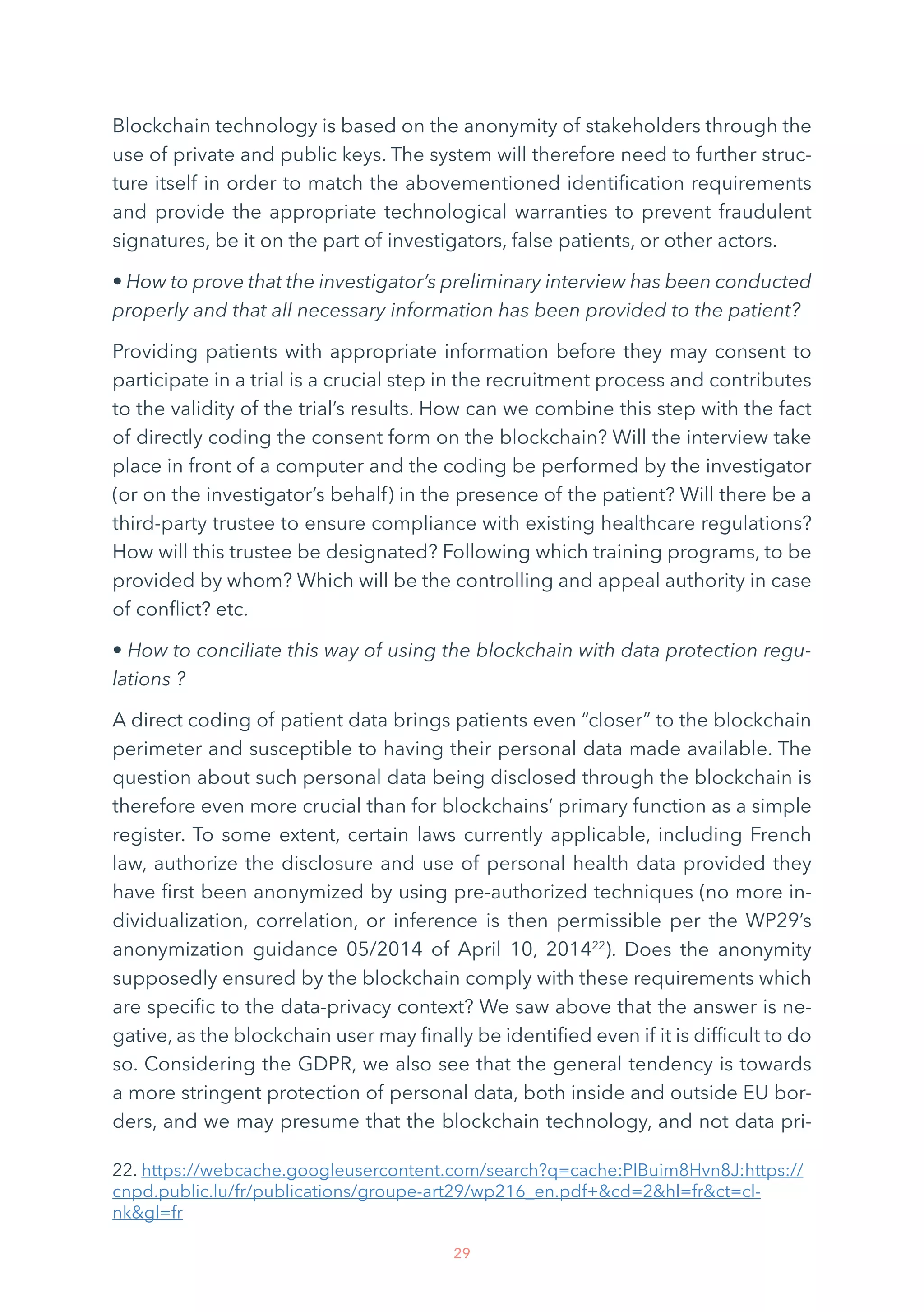 29
Blockchain technology is based on the anonymity of stakeholders through the
use of private and public keys. The system will therefore need to further struc-
ture itself in order to match the abovementioned identification requirements
and provide the appropriate technological warranties to prevent fraudulent
signatures, be it on the part of investigators, false patients, or other actors.
• How to prove that the investigator’s preliminary interview has been conducted
properly and that all necessary information has been provided to the patient?
Providing patients with appropriate information before they may consent to
participate in a trial is a crucial step in the recruitment process and contributes
to the validity of the trial’s results. How can we combine this step with the fact
of directly coding the consent form on the blockchain? Will the interview take
place in front of a computer and the coding be performed by the investigator
(or on the investigator’s behalf) in the presence of the patient? Will there be a
third-party trustee to ensure compliance with existing healthcare regulations?
How will this trustee be designated? Following which training programs, to be
provided by whom? Which will be the controlling and appeal authority in case
of conflict? etc.
• How to conciliate this way of using the blockchain with data protection regu-
lations ?
A direct coding of patient data brings patients even “closer” to the blockchain
perimeter and susceptible to having their personal data made available. The
question about such personal data being disclosed through the blockchain is
therefore even more crucial than for blockchains’ primary function as a simple
register. To some extent, certain laws currently applicable, including French
law, authorize the disclosure and use of personal health data provided they
have first been anonymized by using pre-authorized techniques (no more in-
dividualization, correlation, or inference is then permissible per the WP29’s
anonymization guidance 05/2014 of April 10, 201422
). Does the anonymity
supposedly ensured by the blockchain comply with these requirements which
are specific to the data-privacy context? We saw above that the answer is ne-
gative, as the blockchain user may finally be identified even if it is difficult to do
so. Considering the GDPR, we also see that the general tendency is towards
a more stringent protection of personal data, both inside and outside EU bor-
ders, and we may presume that the blockchain technology, and not data pri-
22. https://webcache.googleusercontent.com/search?q=cache:PIBuim8Hvn8J:https://
cnpd.public.lu/fr/publications/groupe-art29/wp216_en.pdf+cd=2hl=frct=cl-
nkgl=fr
 