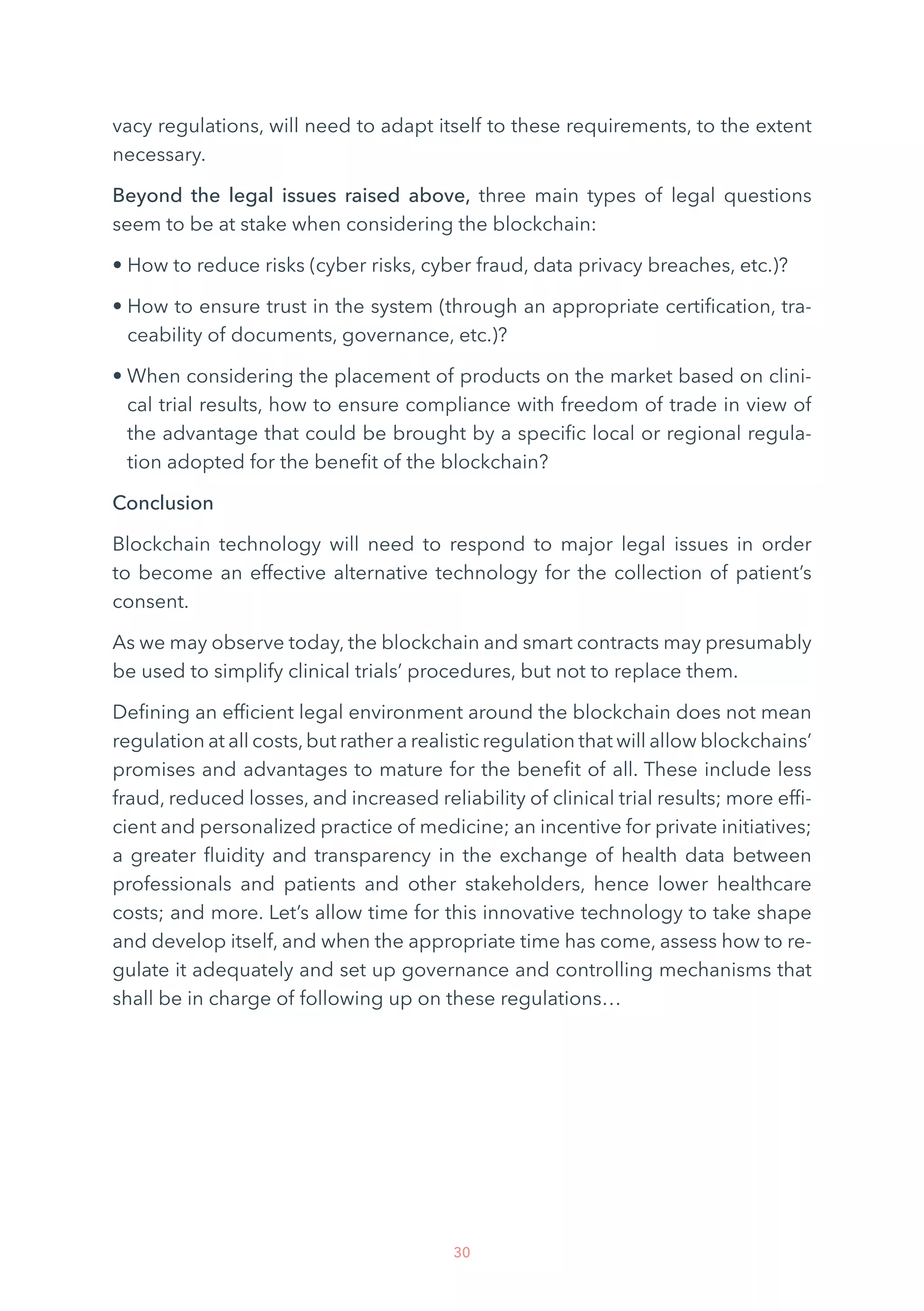 30
vacy regulations, will need to adapt itself to these requirements, to the extent
necessary.
Beyond the legal issues raised above, three main types of legal questions
seem to be at stake when considering the blockchain:
• How to reduce risks (cyber risks, cyber fraud, data privacy breaches, etc.)?
• How to ensure trust in the system (through an appropriate certification, tra-
ceability of documents, governance, etc.)?
• When considering the placement of products on the market based on clini-
cal trial results, how to ensure compliance with freedom of trade in view of
the advantage that could be brought by a specific local or regional regula-
tion adopted for the benefit of the blockchain?
Conclusion
Blockchain technology will need to respond to major legal issues in order
to become an effective alternative technology for the collection of patient’s
consent.
As we may observe today, the blockchain and smart contracts may presumably
be used to simplify clinical trials’ procedures, but not to replace them.
Defining an efficient legal environment around the blockchain does not mean
regulation at all costs,but rather a realistic regulation that will allow blockchains’
promises and advantages to mature for the benefit of all. These include less
fraud, reduced losses, and increased reliability of clinical trial results; more effi-
cient and personalized practice of medicine; an incentive for private initiatives;
a greater fluidity and transparency in the exchange of health data between
professionals and patients and other stakeholders, hence lower healthcare
costs; and more. Let’s allow time for this innovative technology to take shape
and develop itself, and when the appropriate time has come, assess how to re-
gulate it adequately and set up governance and controlling mechanisms that
shall be in charge of following up on these regulations…
 