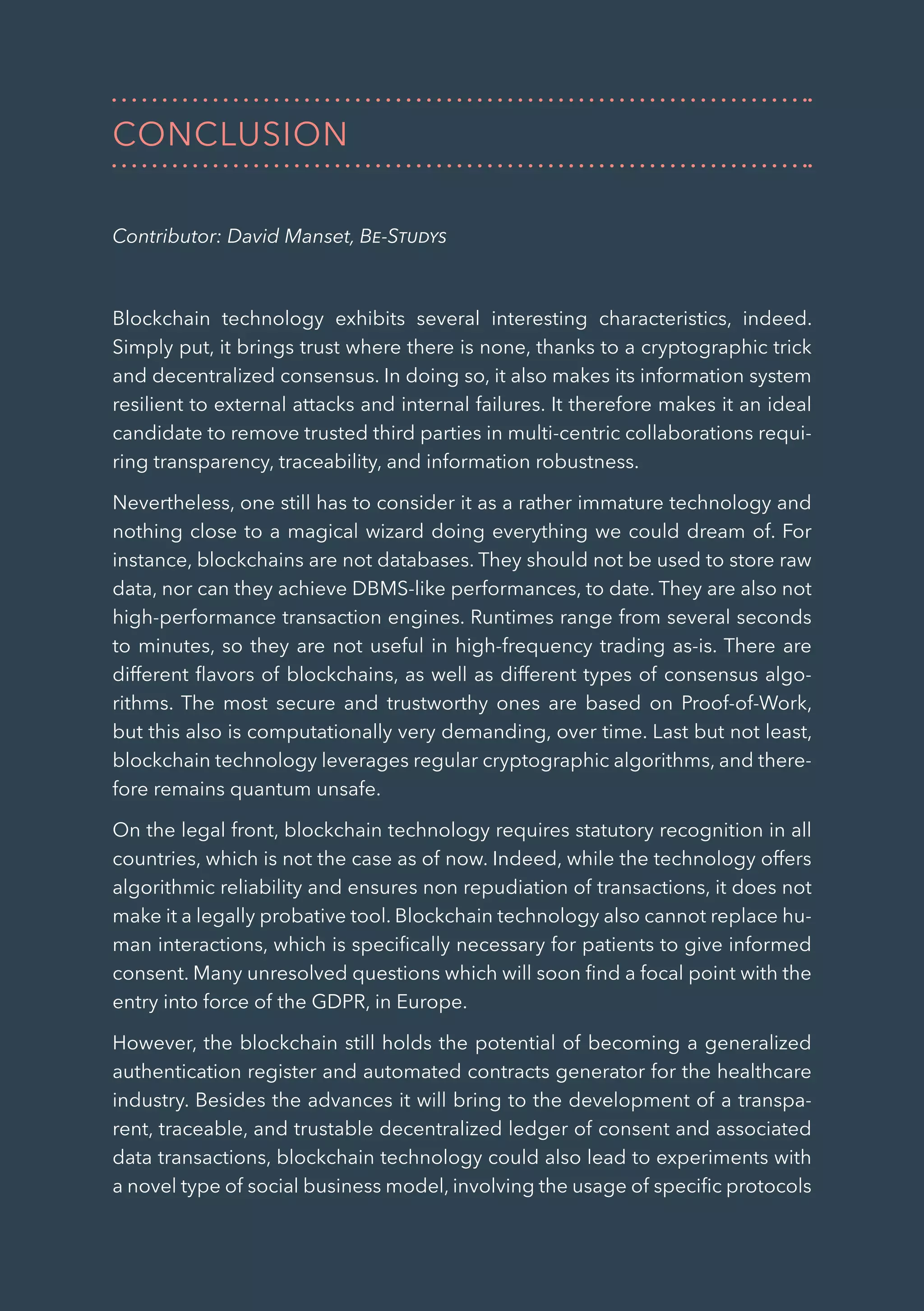 36
CONCLUSION
Contributor: David Manset, Be-Studys
Blockchain technology exhibits several interesting characteristics, indeed.
Simply put, it brings trust where there is none, thanks to a cryptographic trick
and decentralized consensus. In doing so, it also makes its information system
resilient to external attacks and internal failures. It therefore makes it an ideal
candidate to remove trusted third parties in multi-centric collaborations requi-
ring transparency, traceability, and information robustness.
Nevertheless, one still has to consider it as a rather immature technology and
nothing close to a magical wizard doing everything we could dream of. For
instance, blockchains are not databases. They should not be used to store raw
data, nor can they achieve DBMS-like performances, to date. They are also not
high-performance transaction engines. Runtimes range from several seconds
to minutes, so they are not useful in high-frequency trading as-is. There are
different flavors of blockchains, as well as different types of consensus algo-
rithms. The most secure and trustworthy ones are based on Proof-of-Work,
but this also is computationally very demanding, over time. Last but not least,
blockchain technology leverages regular cryptographic algorithms, and there-
fore remains quantum unsafe.
On the legal front, blockchain technology requires statutory recognition in all
countries, which is not the case as of now. Indeed, while the technology offers
algorithmic reliability and ensures non repudiation of transactions, it does not
make it a legally probative tool. Blockchain technology also cannot replace hu-
man interactions, which is specifically necessary for patients to give informed
consent. Many unresolved questions which will soon find a focal point with the
entry into force of the GDPR, in Europe.
However, the blockchain still holds the potential of becoming a generalized
authentication register and automated contracts generator for the healthcare
industry. Besides the advances it will bring to the development of a transpa-
rent, traceable, and trustable decentralized ledger of consent and associated
data transactions, blockchain technology could also lead to experiments with
a novel type of social business model, involving the usage of specific protocols
 