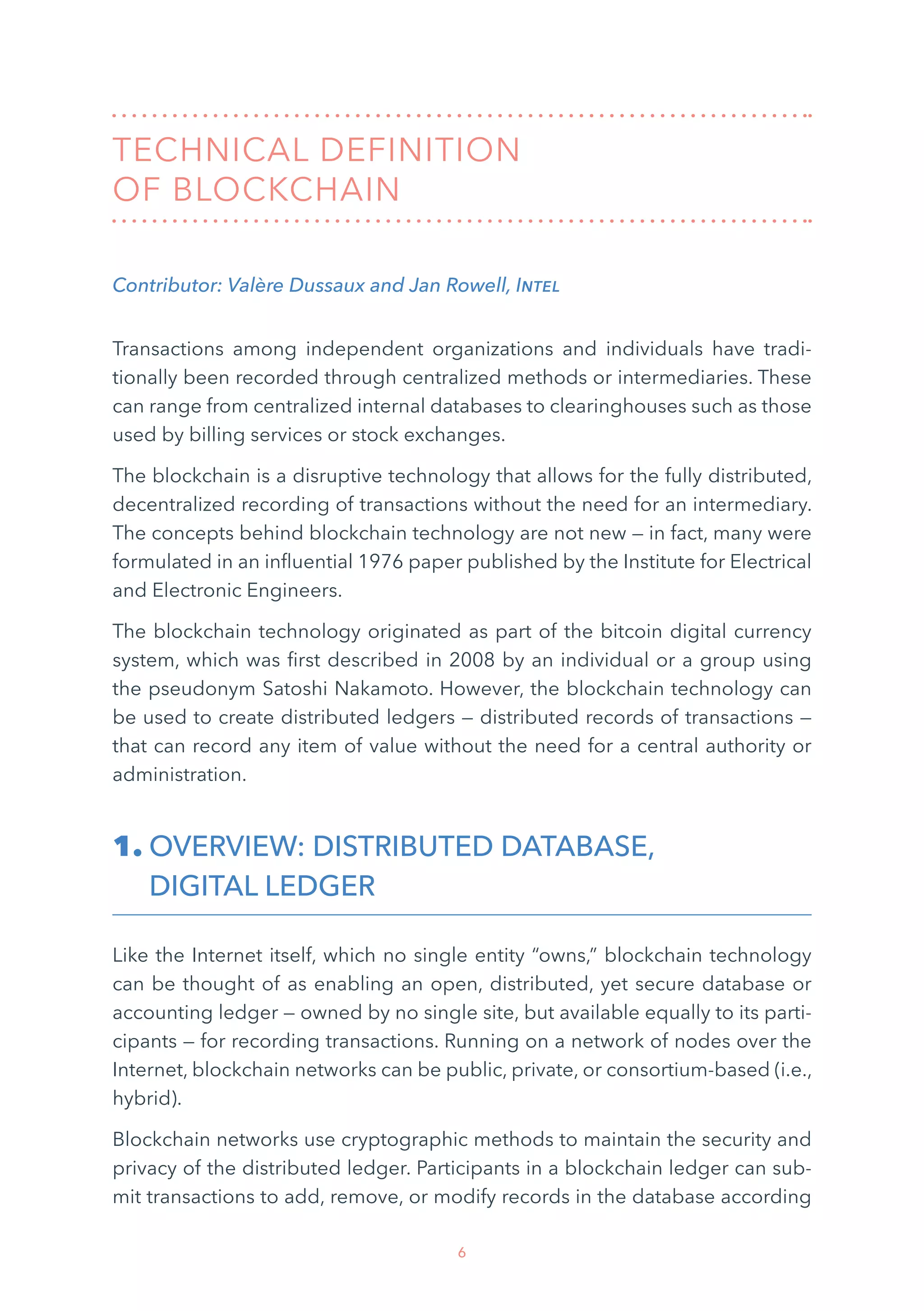 6
TECHNICAL DEFINITION
OF BLOCKCHAIN
Contributor: Valère Dussaux and Jan Rowell, Intel
Transactions among independent organizations and individuals have tradi-
tionally been recorded through centralized methods or intermediaries. These
can range from centralized internal databases to clearinghouses such as those
used by billing services or stock exchanges.
The blockchain is a disruptive technology that allows for the fully distributed,
decentralized recording of transactions without the need for an intermediary.
The concepts behind blockchain technology are not new — in fact, many were
formulated in an influential 1976 paper published by the Institute for Electrical
and Electronic Engineers.
The blockchain technology originated as part of the bitcoin digital currency
system, which was first described in 2008 by an individual or a group using
the pseudonym Satoshi Nakamoto. However, the blockchain technology can
be used to create distributed ledgers — distributed records of transactions —
that can record any item of value without the need for a central authority or
administration.
1. OVERVIEW: DISTRIBUTED DATABASE,
DIGITAL LEDGER
Like the Internet itself, which no single entity “owns,” blockchain technology
can be thought of as enabling an open, distributed, yet secure database or
accounting ledger — owned by no single site, but available equally to its parti-
cipants — for recording transactions. Running on a network of nodes over the
Internet, blockchain networks can be public, private, or consortium-based (i.e.,
hybrid).
Blockchain networks use cryptographic methods to maintain the security and
privacy of the distributed ledger. Participants in a blockchain ledger can sub-
mit transactions to add, remove, or modify records in the database according
 