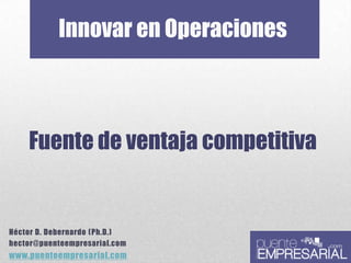 Innovar en Operaciones
Fuente de ventaja competitiva
Héctor D. Debernardo (Ph.D.)
hector@puenteempresarial.com
www.puenteempresarial.com
 