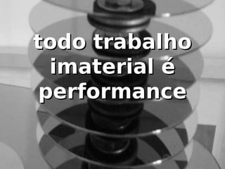 todo trabalho
  imaterial é
 performance
 
