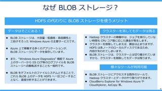 15
ʤ BLOB ȥ`
HDFS δ BLOB ȥ`ʹå
? BLOB ȥ`ϡ?́?mԤ
Ӥä Windows Azure Ҫ`ӥǤ
? Azure ϤǼڃPयΥץꥱ`󤬡
BLOB ȥ`˥ǩ`򱣴椷Ƥޤ
? ޤWindows Azure Diagnostics Cܤ Azure
ϤΥ`Щ` IIS ȤΥե BLOB
ȥ`Ԅܞͤ뤳ȤһĤǤ
? BLOB ǥեȤΥե륷ƥȤ뤳Ȥǡ
 BLOB ϤΥǩ` HDFS һԩ`뤳
Ȥʤֱӷ뤳ȤǤޤ
ǩ`Ϥˤ룡 饹`Ƥǩ`ϲФ
? Hadoop 饹`μڃPФϡ֤gФƤ
rg CPU ˏꤸn𤬰kޤ
? 饹`ƤޤСnֹޤޤ
HDFS ϸΩ`ɤΥ`ǥǤ뤿ᡢ
ݤʧƤޤޤ
? BLOB ȥ`ϡ饹`ȤФxƤ
顢饹`Ƥǩ`ϲФޤ
ʥĩ`뤬ÿ
? BLOB ȥ`˥ȴΥĩ`ǡ
Hadoop 饹`ȥǩ`Τȡ꤬Ǥޤ
? CloudBerry Explorer for Windows Azure 
CloudXplorer, AzCopy ȡ
 