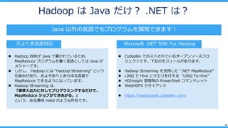 26
Hadoop  Java  .NET ϣ
Java ZǤץ_kǤޤ
? Hadoop 夬 Java ǕƤ뤿ᡢ
MapReduce ץZȤƤ Java 
᥸`Ǥ
?  Hadoop ˤ Hadoop Streaming Ȥ
˽Mߤꡢ褽ȤZ
MapReduce Ǥ褦ˤʤäƤޤ
? Hadoop Streaming ϡ
˜ˌƥץߥ󥰤ǡ
MapReduce ֤Ǥ롣
Ȥζ inetd Τ褦ʴڤǤ
ԪZ Microsoft .NET SDK For Hadoop
? Codeplex ǥۥȤƤ륪`ץ󥽩`ץ
ȤǤӛΥ⥸`뤬ޤ
? Hadoop Streaming ä .NET MapReduce
? LINQ  Hive ˥Ф LINQ To Hive
? HDInsight ä PowerShell ޥɥå
? WebHDFS 饤
? https://hadoopsdk.codeplex.com/
 