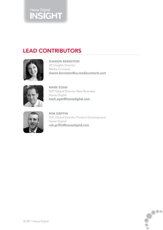 Havas Digital




Lead Contributors
                       Sharon Bernstein
                       VP, Insights Director
                       Media Contacts
                       sharon.bernstein@us.mediacontacts.com



                       Mark Egan
                       SVP, Global Director New Business
                       Havas Digital
                       mark.egan@havasdigital.com



                       Rob Griffin
                       SVP, Global Director Product Development
                       Havas Digital
                       rob.griffin@havasdigital.com




© 2011 Havas Digital
 
