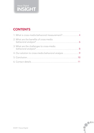 Havas Digital




CONTENTS
1. What is cross-media behavioral measurement?.. . . . . . . . . . . . . . . . . . . . 4
2. What are the benefits of cross-media
   behavioral analysis?.. . . . . . . . . . . . . . . . . . . . . . . . . . . . . . . . . . . . . . . . . . . . . . . . . . . . . 6
3. What are the challenges to cross-media
   behavioral analysis? . . . . . . . . . . . . . . . . . . . . . . . . . . . . . . . . . . . . . . . . . . . . . . . . . . . . . 8
4. Our solution to cross-media behavioral analysis.. . . . . . . . . . . . . . . . . . . 9
5. Conclusion. . . . . . . . . . . . . . . . . . . . . . . . . . . . . . . . . . . . . . . . . . . . . . . . . . . . . . . . . . . . . . . . 10
             .
6. Contact details. . . . . . . . . . . . . . . . . . . . . . . . . . . . . . . . . . . . . . . . . . . . . . . . . . . . . . . . . . . 11




© 2011 Havas Digital
 