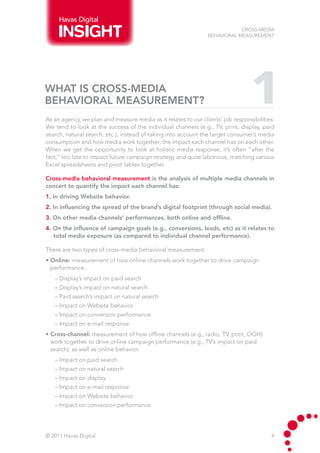 Havas Digital
                                                                            Cross-Media
                                                                Behavioral Measurement




What is cross-media
behavioral measurement?                                                          1
As an agency, we plan and measure media as it relates to our clients’ job responsibilities.
We tend to look at the success of the individual channels (e.g., TV, print, display, paid
search, natural search, etc.), instead of taking into account the target consumer’s media
consumption and how media work together; the impact each channel has on each other.
When we get the opportunity to look at holistic media response, it’s often “after the
fact,” too late to impact future campaign strategy and quite laborious, matching various
Excel spreadsheets and pivot tables together.

Cross-media behavioral measurement is the analysis of multiple media channels in
concert to quantify the impact each channel has:
1. In driving Website behavior.
2. In influencing the spread of the brand’s digital footprint (through social media).
3. On other media channels’ performances, both online and offline.
4. On the influence of campaign goals (e.g., conversions, leads, etc) as it relates to
   total media exposure (as compared to individual channel performance).

There are two types of cross-media behavioral measurement:
• Online: measurement of how online channels work together to drive campaign
  performance.
   – Display’s impact on paid search
   – Display’s impact on natural search
   – Paid search’s impact on natural search
   – Impact on Website behavior
   – Impact on conversion performance
   – Impact on e-mail response
• Cross-channel: measurement of how offline channels (e.g., radio, TV, print, OOH)
  work together to drive online campaign performance (e.g., TV’s impact on paid
  search), as well as online behavior.
   – Impact on paid search
   – Impact on natural search
   – Impact on display
   – Impact on e-mail response
   – Impact on Website behavior
   – Impact on conversion performance




© 2011 Havas Digital                                                                     4
 