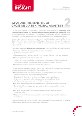 Havas Digital
                                                                                   Cross-Media
                                                                       Behavioral Measurement




What are the benefits of
cross-media behavioral analysis?
The two main benefits of cross-media behavioral measurement are increasing total
                                                                                          2
campaign performance and optimal channel planning and budget allocation. Look-
ing at how all of the brand’s media channels work together will not only create budget
efficiencies, but ultimately drive more conversions for the brand (read: higher sales!).
Measuring cross-media behavioral response is crucial to budget planning. Oftentimes,
digital channels have a smaller share of budgets. Cross-media behavioral analysis can
show how online channels drive the “last brand touch” before conversion, warranting
higher spends.

There are a few simple approaches to measuring cross-channel campaign performance:
 • Correlate offline reach and spend by channel and search
   (both paid and natural) clicks.
 • Measure increases (“above average”) and trends in Website traffic and activities.
 • Analyzing paid search click thru rate (CTR).
   – Is there an increase in clicks, but not impressions, to indicate a more qualified audience?
   – Is there an increase in impressions to show greater share of search category?
 • Trend social media buzz/mentions with channel spend.

Through various advanced analyses (this is just a sample list!), analyzing cross-media
behavioral interaction can help drive channel planning:
 • To determine which sites/search engines, placements/keywords, and/or
   creatives drive online response and engagement.
 • To analyze TV show genre to determine if a particular type of show
   (e.g., news vs. sports vs reality) with a specific target audience drives
   a higher online response or more valuable conversions.
 • To define the average time lag between offline exposure and online behavior.
 • To identify different day parts or geographies driving response from a mass
   media push.
 • To define what channel combinations drive consumers with the highest
   conversion value.
 • To determine which tactics drive positive social media response, for increased
   brand trust.

We recommend looking at all possible combinations with the available data to see what
works for your specific brand and campaign objectives.




© 2011 Havas Digital                                                                               6
 