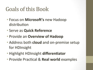 Goals	
 of	
 this	
 Book	
 
• Focus	
 on	
 Microso'’s	
 new	
 Hadoop	
 
distribu=on	
 
• Serve	
 as	
 Quick	
 Reference	
 
• Provide	
 an	
 Overview	
 of	
 Hadoop	
 
• Address	
 both	
 cloud	
 and	
 on-­‐premise	
 setup	
 
for	
 HDInsight	
 
• Highlight	
 HDInsight	
 diﬀeren:ator	
 	
 
• Provide	
 Prac=cal	
 &	
 Real	
 world	
 examples	
 
 