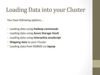 Loading	
  Data	
  into	
  your	
  Cluster	
  
You	
  have	
  following	
  op=ons…	
  
	
  
•  Loading	
  data	
  using	
  Hadoop	
  commands	
  
•  Loading	
  data	
  using	
  Azure	
  Storage	
  Vault	
  
•  Loading	
  data	
  using	
  Interac:ve	
  JavaScript	
  	
  
•  Shipping	
  data	
  to	
  your	
  Cluster	
  
•  Loading	
  data	
  from	
  RDBMS	
  via	
  Sqoop	
  
 